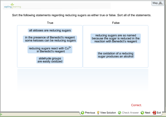 Map sapling learning Sort the following statements regarding reducing sugars as either true or false. Sort all of the statements. False True all aldoses are reducing sugars in the presence of Benedicts reagent reducing sugars are so named because the sugar is reduced in the reaction with Benedicts reagent some ketoses can be reducing sugars reducing sugars react with Cu2+ in Benedicts reagent the oxidation of a reducing sugar produces an alcohol aldehyde groups are easily oxidized Correct Previous ? View Solution e Check Answer Next Exit