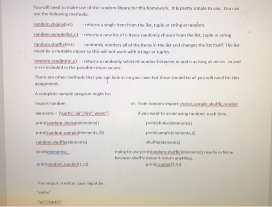 You will need to make use of the random library for this homework. It is pretty simple to use. You can use the following methods: random.choice(list) returns a single item from the list, tuple or string at random. random.sample(list.o - returns a new list of n items randomly chosen from the list, tuple or string random shufflellist)randomly reorders all of the items in the list and changes the list itself. The list must be a mutable object so this will not work with strings or tuples random.randintim.a) -returns a randomly selected number between m and n as long as mcen. m and n are included in the possible return values. There are other methods that you can look at on your own but these should be all you will need for this assignment. A complete sample program might be: import random or: from random import shoice samal& sbutfle candint if you want to avoid using random. each time print(random.choice(elements)) print(gandomsample(elements,2)) random.sbuttlelfelements) print(elements) print(candom.tandint(1,5)) print(choice(elements)) print(sample(elements,2) shuffle(elements) trying to use print(random shuffle(elements)) results in None because shuffle doesnt return anything print(candint(1,5) The output in either case might be: water