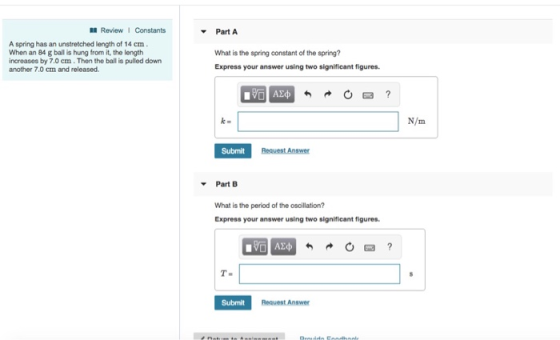 Review 1 Constants Part A A spring has an unstretched length of 14 cm. When an 84 g ball is hung from it, the length increases by 7.0 cm. Then the ball is pulled down another 7.0 cm and released What is the spring constant of the spring? Express your answer using two significant figures k= N/m Submit Part B What is the period of the oscillation? Express your answer using two significant figures T- Submit Request Answer