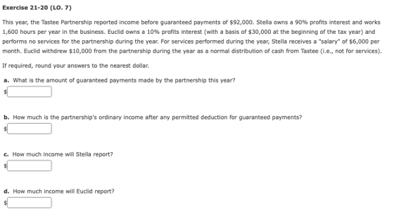 Exercise 21-20 (LO. 7) This year, the Tastee Partnership reported income before guaranteed payments of$92,000. Stella owns a 90% profits interest and works 1,600 hours per year in the business. Euclid owns a 10% profits interest (with a basis of $30,000 at the beginning of the tax year) and performs no services for the partnership during the year. For services performed during the year, Stella receives a salary of $6,000 per month. Euclid withdrew $10,000 from the partnership during the year as a normal distribution of cash from Tastee (i.e., not for services) If required, round your answers to the nearest dollar. a. What is the amount of guaranteed payments made by the partnership this year? b. How much is the partnerships ordinary income after any permitted deduction for guaranteed payments? c. How much income will Stella report? d. How much income will Euclid report?