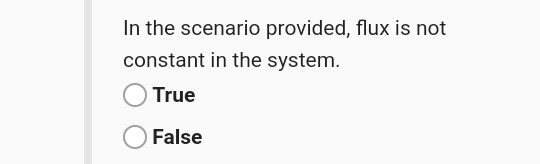 In the scenario provided, flux is not constant in the system. True False