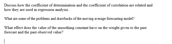 Discuss how the coefficient of determination and the coefficient of correlation are related and how they are used in regression analysis. What are some of the problems and drawbacks of the moving average forecasting model? What effect does the value of the smoothing constant have on the weight given to the past forecast and the past observed value?