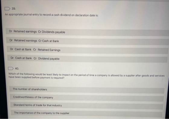 39. An appropriate journal entry to record a cash dividend on declaration date is: Dr Retained earnings Cr Dividends payable