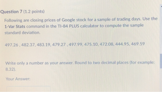 Question 7 (1.2 points) Following are closing prices of Google stock for a sample of trading days. Use the 1-Var Stats command in the TI-84 PLUS calculator to compute the sample standard deviation 497.26,482.37, 483.19, 479.27. 497.99, 475.10, 472.08. 444.95. 469.59 Write only a number as your answer. Round to two decimal places (for example: 8.32) Your Answer: