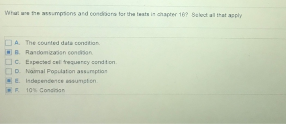 What are the assumptions and conditions for the tests in chapter 16? Select all that apply A. The counted data condition B. Randomization condition. C. Expected cell frequency condition. D. Normal Population assumption E. Independence assumption F. 10% Condition