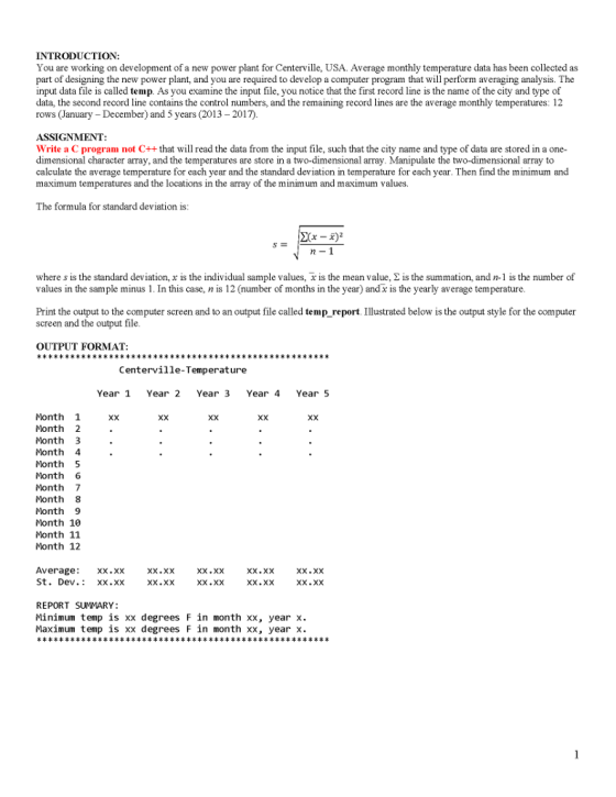 INTRODUCTION You are working on development of a new power plant for Centerville, USA. Average monthly temperature data has been collected as part of designing the new power plant, and you are required to develop a computer program that will perform averaging analysis. The input data file is called temp. As you examine the input file, you notice that the first record line is the name of the city and type of data, the second record line contains the control numbers, and the remaining record lines are the average monthly temperatures: 12 rows (January - December) and 5 years (2013 - 2017). ASSIGNMENT: Write a C program not C++that will read the data from the input file, such that the city name and type of data are stored in a one- dimensional character array, and the temperatures are store in a two-dimensional array. Manipulate the two-dimensional array to calculate the average temperature for each year and the standard deviation in temperature for each year. Then find the minimum and maximum temperatures and the locations in the arrayo f th e minimum and maximum values. The formula for standard deviation is where s is the standard deviation, x is the individual sample values, x is the mean value, Σ is the summation, and n-1 is the number of values in the sample minus 1. In this case, n is 12 (number of months in the year) andx is the yearly average temperature. Print the output to the computer screen and to an output file called temp report Illustrated below is the output style for the computer screen and the output file OUTPUT FORMAT Centerville-Temperature Year 1 Year 2 Year 3 Year 4 Year 5 Month 1 Month 2 Month 3 Month 4 Month5 Month 6 Month 7 Month 8 Month 9 Month 10 Month 11 Month 12 Xx Xx Average St. Dev. xx.xx Xx.XX Xx.Xx Xx.XX Xx.XX Xx.xx REPORT SUMMARY: Minimum temp is xx degrees F in month xx, year x. Maximum temp is xx degrees F in month xx, year x.
