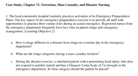 Case Study, Chapter 73, Terrorism, Mass Casualty, and Disaster Nursing 1. The local community hospital routinely practices activation of its Emergency Preparedness Plans. One key aspect of the emergency preparedness exercise is to provide all staff with opportunities to practice their various roles during an actual emergency. Registered nurses from the emergency department frequently have key roles in patient triage and emergency management. Learning Objective 2) How is triage different in a disaster from triage on a routine day in the emergency department? a. b. What are the triage categories during a mass casualty incident? During the disaster exercise, a simulated patient with a penetrating head injury who does not respond to painful stimuli and has a Glasgow Coma Scale of 5 is brought to the emergency department. In what category should the patient be placed? c.