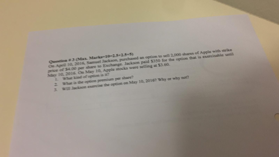 Question # 3 (Mia. Marks le=2.5.2.5.5) On April 10 2016, Samuel Jackson, purchased an option to sell 2,000 shares of Apple with strike price of $4.00 per share to Exchange. Jackson paid $350 for the option that is exercisable until May 1Q, 2016. On May 10, Apple stocks were selling at $3.60. L What kind of option is iz 2 What is the optiom premium per share? WEilI Jacksem evencise the eptiom on May 10, 2016? Why or why not?