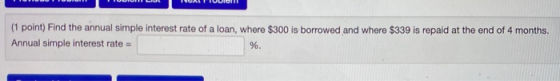 (1 point) Find the annual simple interest rate of a loan, where $300 is borrowed and where $339 is repaid at the end of 4 mon