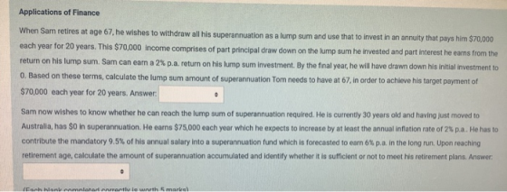 Applications of Finance When Sam retires at age 67, he wishes to withdraw all his superannuation as a lump sum and use that t