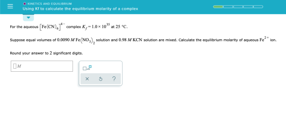 O KINETICS AND EQUILIBRIUM Using Kf to calculate the equilibrium molarity of a complex For the aqueous [Fe(CN)614 complex K,=