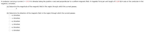 A conductor carrying a currentI 14.3 A is directed along the positive x axis and perpendicular to a uniform magnetic field. A magnetic force per unit length of 0.124 N/m acts on the conductor in the negative y direction. (a) Determine the magnitude of the magnetic field in the region through which the current passes. (b) Determine the direction of the magnetic field in the region through which the current passes +x direction x direction ty direction -y direction +z direction z direction