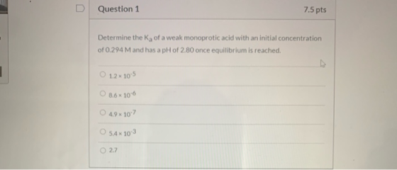 Question 1 7.5 pts Determine the Ka of a weak monoprotic acid with an initial concentration of 0.294 M and has a pH of 2.80 o