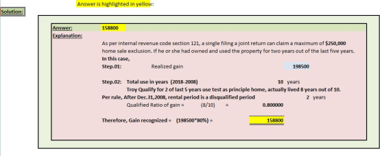 Answer is highlighted in yellow Solution Answer: 158800 Explanation: As per internal revenue code section 121, a single filing a joint return can claim a maximum of $250,000 home sale exclusion. If he or she had owned and used the property for two years out of the last five years. In this case, Step.01: Realized gain 198500 Total use in years (2018-2008) Troy Qualify for 2 of last 5 years use test as principle home, actually lived 8 years out of 10. Step.02: 10 years Per rule, After Dec.31,2008, rental period is a disqualified period 2 years Qualified Ratio of gain (8/10) 0.800000 Therefore, Gain recognized = (198500*80%- 158800
