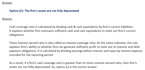 Answer: Option-(C): The firms assets are not fully depreciated Reason: Cash coverage ratio is calculated by dividing cash &