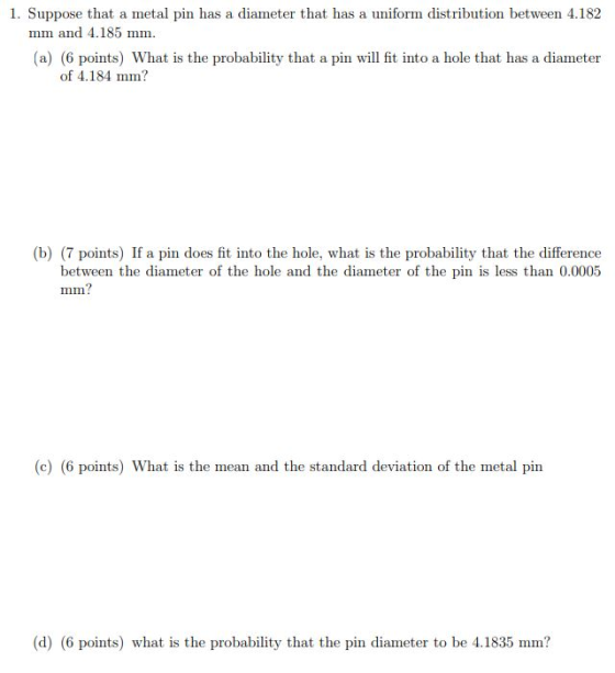 1. Suppose that a metal pin has a diameter that has a uniform distribution between 4.182 mm and 4.185 mm. (a) (6 points) What