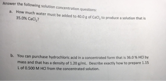 Answer the following solution concentration questions How much water must be added to 40.0 g of CaCl, to produce a solution thatis 35.0% CaCl2? a. b. You can purchase hydrochloric acid in a concentrated form that is 36.0 % HCl by mass and that has a density of 1.20 g/mL. Describe exactly how to prepare 1.15 L of 0.500 M HCI from the concentrated solution
