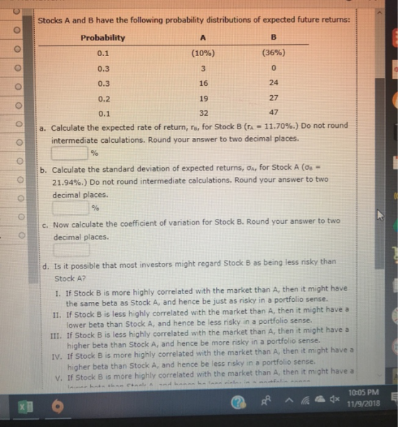 Stocks A and B have the following probability distributions of expected future returns: Probability 0.1 0.3 0.3 0.2 0.1 (10%) 3 16 19 32 (36%) 0 24 27 47 a. Calculate the expected rate of return, r, for Stock B (TA-11.70%.) Do not round intermediate calculations. Round your answer to two decimal places. b. Calculate the standard deviation of expected returns, , for Stock A (Og- 21.94%.) Do not round intermediate calculations. Round your answer to two decimal places. nalolo c. Now calculate the coefficient of variation for Stock B. Round your answer to two decimal places. d. Is it possible that most investors might regard Stock B as being less risky than Stock A? I. If Stock B is more highly correlated with the market than A, then it might have the same beta as Stock A, and hence be just as risky in a portfolio sense. II. If Stock B is less highly correlated with the market than A, then it might have a III. If Stock B is less highly correlated with the market than A, then it might have a IV. If Stock B is more highly correlated with the market than A, then it might have a V. If Stock B is more highly correlated with the market than A, then it might have a lower beta than Stock A, and hence be less risky in a portfolio sense. higher beta than Stock A, and hence be more risky in a portfolio sense. higher beta than Stock A, and hence be less nsky in a portfolio sense. 10:05 PM a ad 11/9/2018