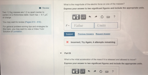 What is the magnitude of the electric force on one of the masses? Express your answer to two significant figures and include the appropriate units. Review Two 1.2 kg masses are 1.2 m apart (center to center) on a frictionless table. Each has+9.1 of charge. C You may want to review (Pages 613-616) FValue Units For general problem-solving tips and strategies for this topic, you may want to view a Video Tutor Solution of Levitation. Submit Previous Answers Request Answer Incorrect; Try Again; 4 attempts remaining Part B What is the initial acceleration of the mass if it is released and allowed to move? Express your answer to two significant figures and include the appropriate units.