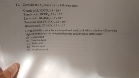 11. Consider the K, values for the following acids: Cyanic acid, HOCN, 3.5 x 104 Formic acid, HCHO2, 1.7 x 104 Lactic acid, HC,H,O3, 1.3 x 104 Propionic acid, HC,H,02, 1.3 x 10- Benzoic acid, HC,H,02, 6.3 x 10-5 Given initially equimolar soutions of each weak acid, which solution will have the highest hydronium ion concentration once equilibrium is established? A) cyanic acid B) benzoic acid C) lactic acid D) formic acid E) propionic acid