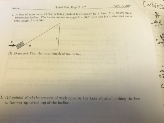 April 7, 2017 Third Test, Page 2 of 7 1. A box of mass m 15.0kg is being pushed horizontally by a force F 98 ON up a frictionless incline. The incline makes an angle 0 30.0° with the horizontal and has a total height h 4.00m. (5 points) Find the total length of the incline. (10 points) Find the amount of work done by the force F, after pushing the box all the way up to the top of the incline.