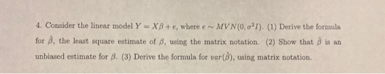 4. Consider the linear model Y = XB+e, where e MV N(0,021). (1) Derive the formula for , the least square estimate of B, usin