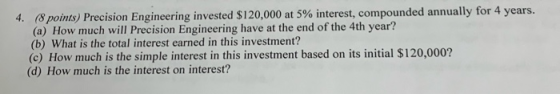 4. (8 points) Precision Engineering invested $120,000 at 5 % interest, compounded annually for 4 years. (a) How much will Pre