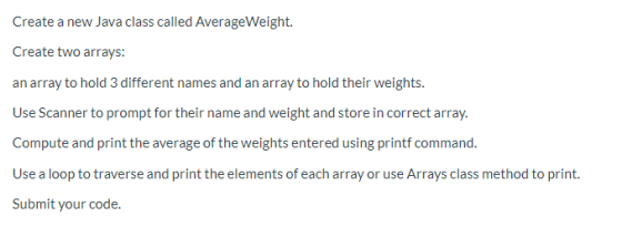 Create a new Java class called AverageWeight. Create two arrays: an array to hold 3 different names and an array to hold thei