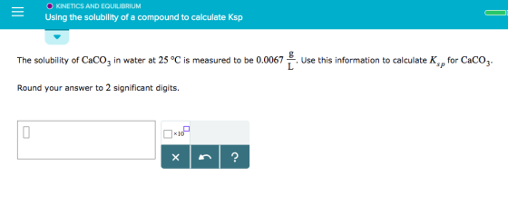 O KINETICS AND EQUILIBRIUNM Using the solubility of a compound to calculate Ksp The solubility of CaCO3 in water at 25 °C is measured to be 0.0067 Use this information to calculate K for CaCO3. Round your answer to 2 significant digits.