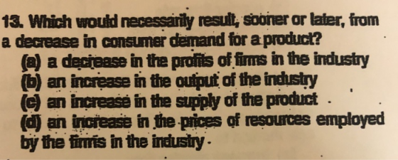 13. Which would necessarily resull, sooner or later, from a decrease in consumer demand for a product? (a) a deciease in the profits of fims in the industry (b) an increase in the ouiput of the industry (c) an increase in the supply of the product (d) an inoiease in the pices of resources employed by the fimis in the industy