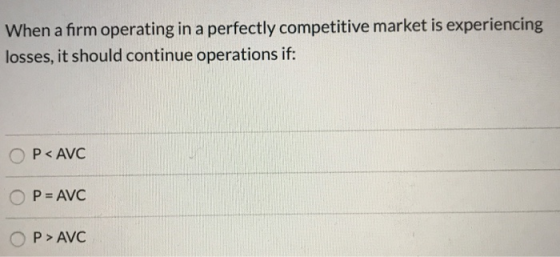 When a firm operating in a perfectly competitive market is experiencing losses, it should continue operations if: O P< AVC O