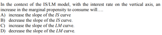 In the context of the IS/LM model, with the interest rate on the vertical axis, an increase in the marginal propensity to consume will.... A) increase the slope of the IS curve B) decrease the slope of the IS curve. C) increase the slope of the LM curve. D) decrease the slope of the LM curve.