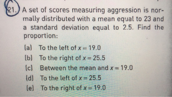 1 A set of scores measuring aggression is nor- mally distributed with a mean equal to 23 and a standard deviation equal to 2.5. Find the proportion: la) To the left of x 19.0 b) To the right of x 25.5 (c) Between the mean and x 19.0 d] To the left of x 25.5 lel To the right of x 19.0