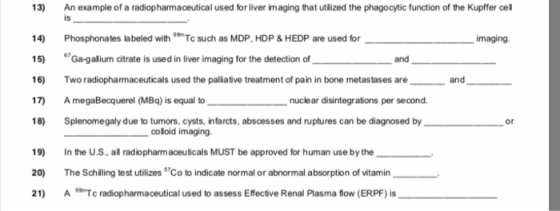 13) An example of a radiopharmaceutical used for liver imaging that utilized the phagocytic function of the Kupffer cell 14) Phosphonates labeled withTc such as MDP, HDP & HEDP are used for 15) 67Gagalium citrate is used in liver imaging for the detection of and 16) wo radiopharmaceuticals used the paliative treatment of pain in bone metastases are 17 AmegaBecquerel (MBq) is equal to 18) Splenomegaly due to tumors, cysts, infarcts, abscesses and ruptures can be diagnosed by is maging and nuclear disintegrations per second or colloid imaging. 19) In the U.S, all radiopharmaceuticals MUST be approved for human use by the 20) The Schiling test utilizes Co to indicate normal or abnormal absorption of vitamin_ 21) ATc radiophrmaceutical used to assess Effective Renal Plasma flow (ERPF) is