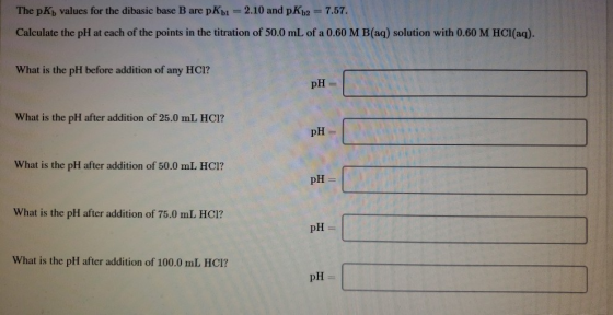 The pK) values for the dibasic base B are pKb1 = 2.10 and pKb2 = 7.57. Calculate the pH at each of the points in the titratio