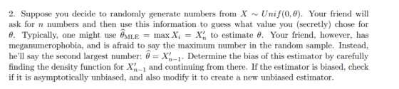 2. Suppose you decide to randomly generate numbers from X ~ Unif(0, ). Your friend will ask for n numbers and then use this information to guess what value you (secretly) chose for θ. Typically, one might use alLE = max Xi = X, to estimate θ. Your friend, however, has meganumerophobia, and is afraid to say the maximum number in the random sample. Instead, hell say the second largest number: θ = Xn-1. Determine the bias of this estimator by carefully finding the density function for Xn-1 and continuing from there. If the estimator is biased, check if it is asymptotically unbiased, and also modify it to create a new unbiased estimator.