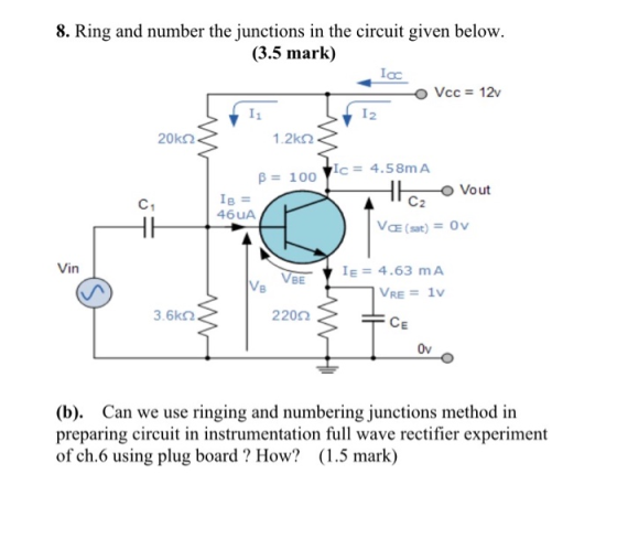8. Ring and number the junctions in the circuit given below. (3.5 mark) loc Vcc = 12v 12 20k52 1.2k B = 100 c = 4.58mA C1 IB