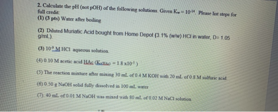 2. Calculate the pH (not pOH) of the following solutions. Given Kw = 1014 Please list steps for full credit: (1) (3 pts) Wate