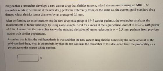 Imagine that a researcher develops a new cancer drug that shrinks tumors, which she measures using an MRI. The researcher nee