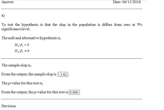 Answer Date: 06/11/2018 8) To test the hypothesis is that the slop in the population is differs from zero at 5% significance level The null and alternative hypothesis is, The sample slop is, From the output, the sample slop is -3.62 Thep-value for this test is From the output, the p-value for this test is 0.006 Decision