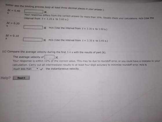 better see the limiting process keep at least three decimal places in your answer.) At 0.40 Your response differs from the correct answer by more than 10%. Double check your calculations. m/s interval from t 3.20 s to 3.60 s.) (Use the At 0.20 m/s (Use the interval from t 3.30 s to 3.50 s.) At 0.10 m/s (Use the interval from t 3.35 s to 3.45 s.) (c) Compare the average velocity during the first 3.4 s with the results of part (b). The average velocity of Your response is within 10% of the correct value. This may be due to roundoff error, or you could have a mistake in your calculation. Carry out all intermediate results to at least four-digit accuracy to minimize roundoff error. m/s is much less than the instantaneous velocity. Help? Read