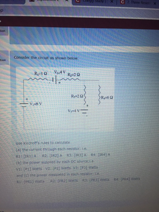 egg Study I : 2. Three Resist X ion Consider the circuit as shown below. tion R-60 Use Kirchoffs rules to calculate (a) the current through each resistor: L.e (b) the power suppied by each DC source ie v1: (P1] watts V2: (P2] Watts v3: [P3] Watts and (c) the power dissipated in each resistor: lie Ri: IPR1] Watts R2: [PR2) Watts R3: PR3] watts R4: [PR4] watts