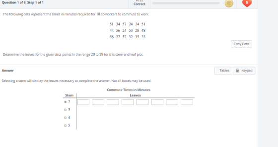 Question 1 of 8, Step 1 of 1 Correct 5 The following data represent the times in minutes required for 18 co-workers to commute to work. 51 34 57 24 34 51 44 56 24 53 28 48 58 27 52 32 35 33 Copy Data Determine the leaves for the given data points in the range 20 to 29 for this stem-and-leaf plot. Answer Tables Keypad Selecting a stem will display the leaves necessary to complete the answer. Not all boxes may be used. Commute Times in Minutes Leaves 03 0 4 0 5