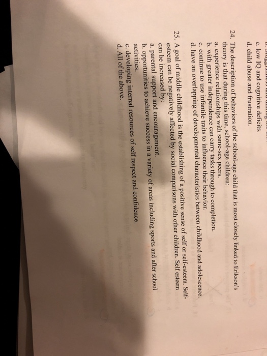 c. low IQ and cognitive deficits. d. child abuse and frustration. 24. The description of behaviors of the school-age child that is most closely linked to Eriksons theory is that during this time, school-age children: a. experience relationships with same-sex peers. b. with greater independence can carry tasks through to completion. c. continue to use infantile traits to influence their behavior. d. have an overlapping of developmental characteristics between childhood and adolescence. 25. A goal of middle childhood is the establishing of a positive sense of self or self-esteem. Self- esteem can be negatively affected by social comparisons with other children. Self esteem can be increased by a. parental support and encouragement b. opportunities to achieve success in a variety of areas including sports and after school activities. o developing intel resources of self respect and confidence. d. All of the above.