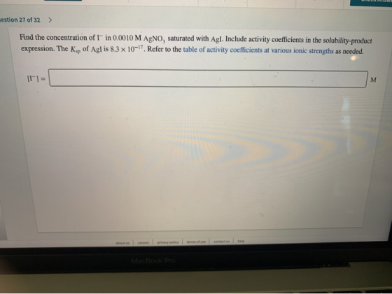 estion 27 of 32 > Find the concentration of I in 0.0010 M AgNO, saturated with Agl. Include activity coefficients in the solu