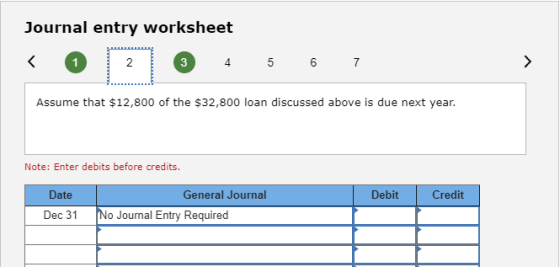 Journal entry worksheet < 0 2 1 3 4 5 6 7 Assume that $12,800 of the $32,800 loan discussed above is due next year. Note: Ent