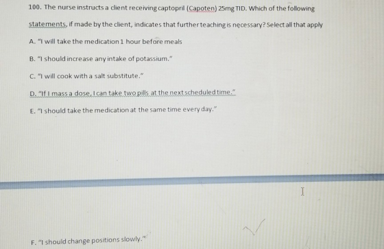 100. The nurse instructs a client receiving captopril (Capoten) 25mg TID. Which of the following statements, if made by the c
