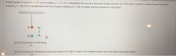 A small sphere of mass m = 7.60 g and charge 4 - 31.6 nC is attached to the end of a string and hangs vertically as in the fi