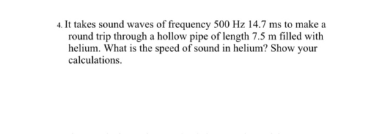 . It takes sound waves of frequency 500 Hz 14.7 ms to make a roud rod waes of freqec round trip through a hollow pipe of length 7.5 m filled with helium. What is the speed of sound in helium? Show your calculations.