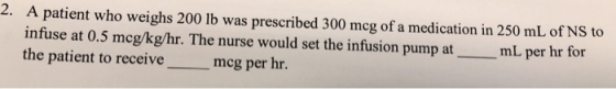 2. A patient who weighs 200 lb was prescribed 300 mcg of a medication in 250 mL of NS to infuse at 0.5 mcg/kg/hr. The nurse w